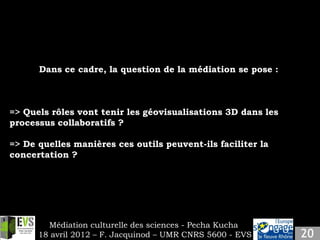 Slide 9
   Insert your own content.

       Dans ce cadre, la question de la médiation se pose :



=> Quels rôles vont tenir les géovisualisations 3D dans les
processus collaboratifs ?

=> De quelles manières ces outils peuvent-ils faciliter la
concertation ?




         Médiation culturelle des sciences - Pecha Kucha
       18 avril 2012 – F. Jacquinod – UMR CNRS 5600 - EVS
 