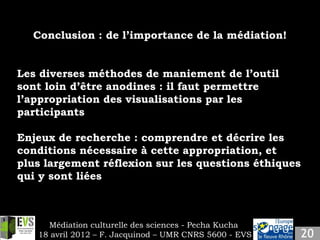 Conclusion : de l’importance de la médiation!


Les diverses méthodes de maniement de l’outil
sont loin d’être anodines : il faut permettre
l’appropriation des visualisations par les
participants

Enjeux de recherche : comprendre et décrire les
conditions nécessaire à cette appropriation, et
plus largement réflexion sur les questions éthiques
qui y sont liées



     Médiation culturelle des sciences - Pecha Kucha
   18 avril 2012 – F. Jacquinod – UMR CNRS 5600 - EVS
 