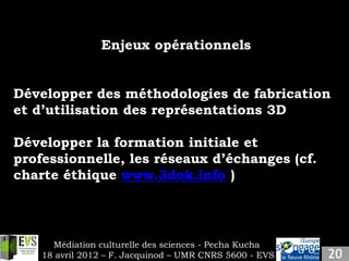 Enjeux opérationnels


Développer des méthodologies de fabrication
et d’utilisation des représentations 3D

Développer la formation initiale et
professionnelle, les réseaux d’échanges (cf.
charte éthique www.3dok.info )




      Médiation culturelle des sciences - Pecha Kucha
    18 avril 2012 – F. Jacquinod – UMR CNRS 5600 - EVS
 