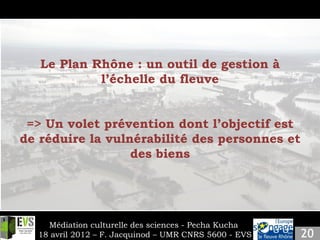 Slide 4
Insert your own content.
    Le Plan Rhône : un outil de gestion à
             l’échelle du fleuve


 => Un volet prévention dont l’objectif est
de réduire la vulnérabilité des personnes et
                  des biens




      Médiation culturelle des sciences - Pecha Kucha
    18 avril 2012 – F. Jacquinod – UMR CNRS 5600 - EVS
 