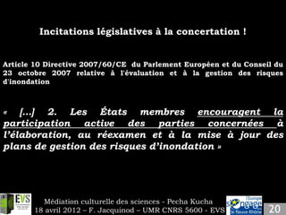 Incitations législatives à la concertation !


Article 10 Directive 2007/60/CE du Parlement Européen et du Conseil du
23 octobre 2007 relative à l'évaluation et à la gestion des risques
d'inondation



« […] 2. Les États membres encouragent la
participation active des parties concernées à
l’élaboration, au réexamen et à la mise à jour des
plans de gestion des risques d’inondation »




         Médiation culturelle des sciences - Pecha Kucha
       18 avril 2012 – F. Jacquinod – UMR CNRS 5600 - EVS
 