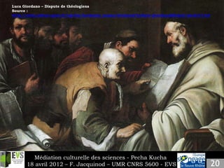 Luca Giordano – Dispute de théologiens
    Source :
k   http://www.culture.gouv.fr/cgi-bin/bordeaux_musee/bordeaux?artiste=giordano&fichier=siecle17.txt




             Médiation culturelle des sciences - Pecha Kucha
           18 avril 2012 – F. Jacquinod – UMR CNRS 5600 - EVS
 