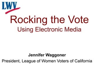 Rocking the Vote
Using Electronic Media
Jennifer Waggoner
President, League of Women Voters of California
 