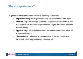 “Good experiments”
A good experiment should fulfill the following properties
•  Reproducibility: must give the same result with the same input
•  Extensibility: must target possible comparisons with other works
and extensions (more/other processors, larger data sets, different
architectures)
•  Applicability: must define realistic parameters and must allow for
an easy calibration
•  “Revisability”: when an implementation does not perform as
expected, must help to identify the reasons
24/07/14F. Desprez - Closer 2012 - 10
 