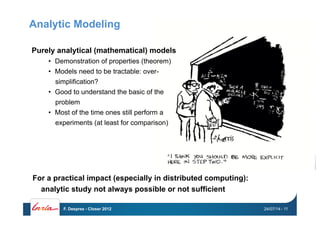 Analytic Modeling
Purely analytical (mathematical) models
•  Demonstration of properties (theorem)
•  Models need to be tractable: over-
simplification?
•  Good to understand the basic of the
problem
•  Most of the time ones still perform a
experiments (at least for comparison)
For a practical impact (especially in distributed computing):
analytic study not always possible or not sufficient
24/07/14F. Desprez - Closer 2012 - 11
 