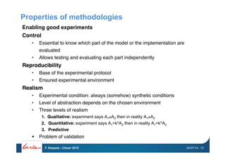 Properties of methodologies
Enabling good experiments
Control"
•  Essential to know which part of the model or the implementation are
evaluated "
•  Allows testing and evaluating each part independently"
Reproducibility"
•  Base of the experimental protocol"
•  Ensured experimental environment "
Realism"
•  Experimental condition: always (somehow) synthetic conditions "
•  Level of abstraction depends on the chosen environment"
•  Three levels of realism"
1.  Qualitative: experiment says A1≥A2 then in reality A1≥A2
2.  Quantitative: experiment says A1=k*A2 then in reality A1=k*A2
3.  Predictive"
!  Problem of validation"
24/07/14F. Desprez - Closer 2012 - 13
 