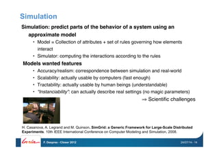 Simulation
Simulation: predict parts of the behavior of a system using an
approximate model !
•  Model = Collection of attributes + set of rules governing how elements
interact"
•  Simulator: computing the interactions according to the rules"
Models wanted features!
•  Accuracy/realism: correspondence between simulation and real-world"
•  Scalability: actually usable by computers (fast enough)"
•  Tractability: actually usable by human beings (understandable)"
•  “Instanciability”: can actually describe real settings (no magic parameters)"
⇒ Scientiﬁc challenges"
H. Casanova, A. Legrand and M. Quinson. SimGrid: a Generic Framework for Large-Scale Distributed
Experiments. 10th IEEE International Conference on Computer Modeling and Simulation, 2008.
24/07/14F. Desprez - Closer 2012 - 14
 