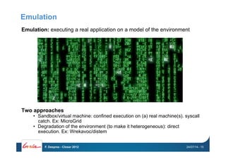 Emulation
Emulation: executing a real application on a model of the environment
Two approaches
•  Sandbox/virtual machine: confined execution on (a) real machine(s). syscall
catch. Ex: MicroGrid
•  Degradation of the environment (to make it heterogeneous): direct
execution. Ex: Wrekavoc/distem
24/07/14F. Desprez - Closer 2012 - 15
 