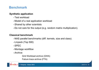 Benchmark
Synthetic application
- Test workload
- Model of a real application workload
- Shared by other scientists
- Do not care for the output (e.g. random matrix multiplication).
Classical benchmark
- NAS parallel benchmarks (diff. kernels, size and class).
- Linpack (Top 500)
- SPEC
- Montage workflow
- Archive
Grid Workload archive (GWA)
Failure trace archive (FTA)
24/07/14F. Desprez - Closer 2012 - 16
 