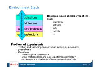Environment Stack
Problem of experiments
•  Testing and validating solutions and models as a scientific
problematic
•  Questions
- what is a good experiment ?
- which methodologies and tools to perform experiments ?
- advantages and drawbacks of these methodologies/tools ?
Infrastructure
Services-protocols
Middleware
Applications
Experimentalvalidation
Research issues at each layer of the
stack
• algorithms
• software
• data
• models
• …
24/07/14F. Desprez - Closer 2012 - 19
 