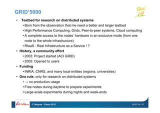 GRID’5000
•  Testbed for research on distributed systems
• Born from the observation that me need a better and larger testbed
• High Performance Computing, Grids, Peer-to-peer systems, Cloud computing
• A complete access to the nodes’ hardware in an exclusive mode (from one
node to the whole infrastructure)
• RIaaS : Real Infrastructure as a Service ! ?
•  History, a community effort
• 2003: Project started (ACI GRID)
• 2005: Opened to users
•  Funding
• INRIA, CNRS, and many local entities (regions, universities)
•  One rule: only for research on distributed systems
• → no production usage
• Free nodes during daytime to prepare experiments
• Large-scale experiments during nights and week-ends
24/07/14F. Desprez - Closer 2012 - 21
 