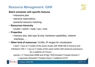 Resource Management: OAR
Batch scheduler with specific features
• interactive jobs
• advance reservations
• powerful resource matching
•  Resources hierarchy
• cluster / switch / node / cpu / core
•  Properties
• memory size, disk type & size, hardware capabilities, network
interfaces, …
•  Other kind of resources: VLANs, IP ranges for virtualization
I want 1 core on 2 nodes of the same cluster with 4096 GB of memory and
Infiniband 10G + 1 cpu on 2 nodes of the same switch with dualcore processors
for a walltime of 4 hours …
oarsub -I -l "memnode=4096 and ib10g=’YES’}/cluster=1/nodes=2/core=1
+ {cpucore=2}/switch=1/nodes=2/cpu=1,walltime=4:0:0"
24/07/14F. Desprez - Closer 2012 - 27
 