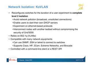 Network Isolation: KaVLAN
•  Reconfigures switches for the duration of a user experiment to complete
level 2 isolation
• Avoid network pollution (broadcast, unsolicited connections)
• Enable users to start their own DHCP servers
• Experiment on ethernet-based protocols
• Interconnect nodes with another testbed without compromising the
security of Grid'5000
•  Relies on 802.1q (VLANs)
•  Compatible with many network equipments
• Can use SNMP, SSH or telnet to connect to switches
• Supports Cisco, HP, 3Com, Extreme Networks, and Brocade
•  Controlled with a command-line client or a REST API
24/07/14F. Desprez - Closer 2012 - 30
 