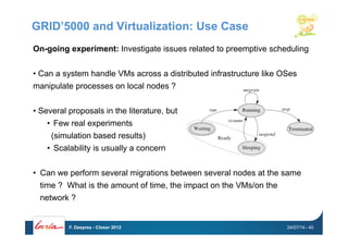 GRID’5000 and Virtualization: Use Case
On-going experiment: Investigate issues related to preemptive scheduling
• Can a system handle VMs across a distributed infrastructure like OSes
manipulate processes on local nodes ?
• Several proposals in the literature, but
•  Few real experiments
(simulation based results)
•  Scalability is usually a concern
•  Can we perform several migrations between several nodes at the same
time ? What is the amount of time, the impact on the VMs/on the
network ?
24/07/14F. Desprez - Closer 2012 - 40
 