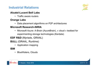Industrial Relations
Alcatel-Lucent Bell Labs
•  Traffic aware routers
Orange Labs
•  Data placement algorithms on P2P architectures
Microsoft Research-INRIA
•  Microsoft Azure: A-Brain (AzureBrain), « cloud » testbed for
experimenting storage technologies (Kerdata)
EDF R&D (Myriads, GRAAL)
BULL (GRAAL, Runtime)
•  Application mapping
IBM
•  BlueWaters, Clouds
24/07/14F. Desprez - Closer 2012 - 43
 