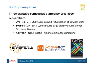 Startup companies
Three startups companies started by Grid’5000
researchers
•  LYaTiss (LIP, ENS Lyon) around virtualization et network QoS
•  SysFera (LIP, ENS Lyon) around large scale computing over
Grids and Clouds
•  Activeon (INRIA Sophia) around distributed computing
24/07/14F. Desprez - Closer 2012 - 44
 