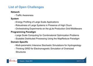 List of Open Challenges
Network
- Traffic Awareness
System
- Energy Profiling of Large Scale Applications
- Robustness of Large Systems in Presence of High Churn
- Orchestrating Experiments on the gLite Production Grid Middleware
Programming Paradigm
- Large Scale Computing for Combinatorial Optimization Problems
- Scalable Distributed Processing Using the MapReduce Paradigm
Domain Specific
- Multi-parametric Intensive Stochastic Simulations for Hydrogeology
- Thinking GRID for Electromagnetic Simulation of Oversized
Structures
24/07/14F. Desprez - Closer 2012 - 48
 