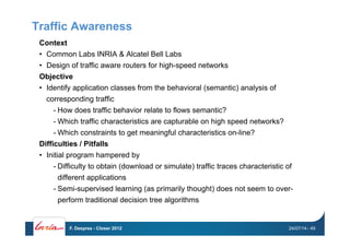 Traffic Awareness
Context
•  Common Labs INRIA & Alcatel Bell Labs
•  Design of traffic aware routers for high-speed networks
Objective
•  Identify application classes from the behavioral (semantic) analysis of
corresponding traffic
- How does traffic behavior relate to flows semantic?
- Which traffic characteristics are capturable on high speed networks?
- Which constraints to get meaningful characteristics on-line?
Difficulties / Pitfalls
•  Initial program hampered by
- Difficulty to obtain (download or simulate) traffic traces characteristic of
different applications
- Semi-supervised learning (as primarily thought) does not seem to over-
perform traditional decision tree algorithms
24/07/14F. Desprez - Closer 2012 - 49
 