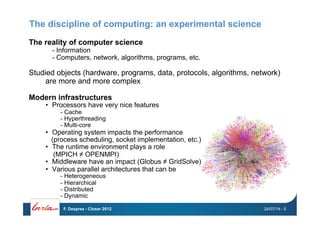 The discipline of computing: an experimental science
The reality of computer science
- Information
- Computers, network, algorithms, programs, etc.
Studied objects (hardware, programs, data, protocols, algorithms, network)
are more and more complex
Modern infrastructures
•  Processors have very nice features
-  Cache
-  Hyperthreading
-  Multi-core
•  Operating system impacts the performance
(process scheduling, socket implementation, etc.)
•  The runtime environment plays a role
(MPICH ≠ OPENMPI)
•  Middleware have an impact (Globus ≠ GridSolve)
•  Various parallel architectures that can be
-  Heterogeneous
-  Hierarchical
-  Distributed
-  Dynamic
24/07/14F. Desprez - Closer 2012 - 5
 