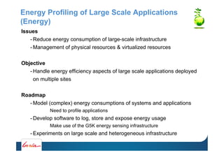 Energy Profiling of Large Scale Applications
(Energy)
Issues
- Reduce energy consumption of large-scale infrastructure
- Management of physical resources & virtualized resources
Objective
- Handle energy efficiency aspects of large scale applications deployed
on multiple sites
Roadmap
- Model (complex) energy consumptions of systems and applications
Need to profile applications
- Develop software to log, store and expose energy usage
Make use of the G5K energy sensing infrastructure
- Experiments on large scale and heterogeneous infrastructure
 