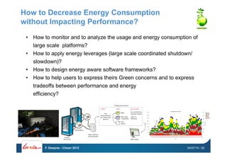 How to Decrease Energy Consumption
without Impacting Performance?
•  How to monitor and to analyze the usage and energy consumption of
large scale platforms?
•  How to apply energy leverages (large scale coordinated shutdown/
slowdown)?
•  How to design energy aware software frameworks?
•  How to help users to express theirs Green concerns and to express
tradeoffs between performance and energy
efficiency?
24/07/14F. Desprez - Closer 2012 - 52
 