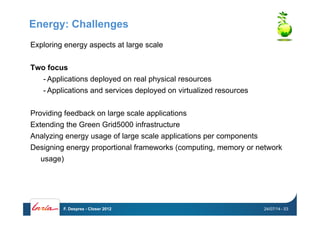 Energy: Challenges
Exploring energy aspects at large scale
Two focus
- Applications deployed on real physical resources
- Applications and services deployed on virtualized resources
Providing feedback on large scale applications
Extending the Green Grid5000 infrastructure
Analyzing energy usage of large scale applications per components
Designing energy proportional frameworks (computing, memory or network
usage)
24/07/14F. Desprez - Closer 2012 - 53
 