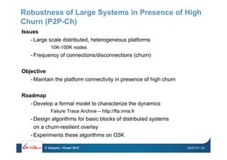 Robustness of Large Systems in Presence of High
Churn (P2P-Ch)
Issues
- Large scale distributed, heterogeneous platforms
10K-100K nodes
- Frequency of connections/disconnections (churn)
Objective
- Maintain the platform connectivity in presence of high churn
Roadmap
- Develop a formal model to characterize the dynamics
Failure Trace Archive – http://fta.inria.fr
- Design algorithms for basic blocks of distributed systems
on a churn-resilient overlay
- Experiments these algorithms on G5K
24/07/14F. Desprez - Closer 2012 - 54
 