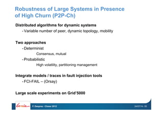 Robustness of Large Systems in Presence
of High Churn (P2P-Ch)
Distributed algorithms for dynamic systems
- Variable number of peer, dynamic topology, mobility
Two approaches
- Determinist
Consensus, mutual
- Probabilistic
High volatility, partitioning management
Integrate models / traces in fault injection tools
- FCI-FAIL – (Orsay)
Large scale experiments on Grid’5000
24/07/14F. Desprez - Closer 2012 - 55
 