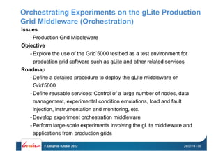 Orchestrating Experiments on the gLite Production
Grid Middleware (Orchestration)
Issues
- Production Grid Middleware
Objective
- Explore the use of the Grid’5000 testbed as a test environment for
production grid software such as gLite and other related services
Roadmap
- Define a detailed procedure to deploy the gLite middleware on
Grid’5000
- Define reusable services: Control of a large number of nodes, data
management, experimental condition emulations, load and fault
injection, instrumentation and monitoring, etc.
- Develop experiment orchestration middleware
- Perform large-scale experiments involving the gLite middleware and
applications from production grids
24/07/14F. Desprez - Closer 2012 - 56
 