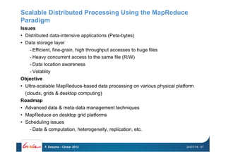 Scalable Distributed Processing Using the MapReduce
Paradigm
Issues
•  Distributed data-intensive applications (Peta-bytes)
•  Data storage layer
- Efficient, fine-grain, high throughput accesses to huge files
- Heavy concurrent access to the same file (R/W)
- Data location awareness
- Volatility
Objective
•  Ultra-scalable MapReduce-based data processing on various physical platform
(clouds, grids & desktop computing)
Roadmap
•  Advanced data & meta-data management techniques
•  MapReduce on desktop grid platforms
•  Scheduling issues
- Data & computation, heterogeneity, replication, etc.
24/07/14F. Desprez - Closer 2012 - 57
 
