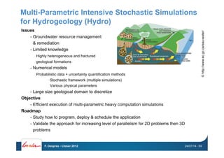 Multi-Parametric Intensive Stochastic Simulations
for Hydrogeology (Hydro)
Issues
-  Groundwater resource management
& remediation
-  Limited knowledge
Highly heterogeneous and fractured
geological formations
-  Numerical models
Probabilistic data + uncertainty quantification methods
Stochastic framework (multiple simulations)
Various physical parameters
-  Large size geological domain to discretize
Objective
-  Efficient execution of multi-parametric heavy computation simulations
Roadmap
-  Study how to program, deploy & schedule the application
-  Validate the approach for increasing level of parallelism for 2D problems then 3D
problems
©http://www.ec.gc.ca/eau-water/
24/07/14F. Desprez - Closer 2012 - 59
 
