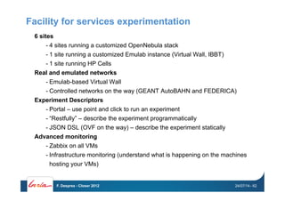 Facility for services experimentation
6 sites
- 4 sites running a customized OpenNebula stack
- 1 site running a customized Emulab instance (Virtual Wall, IBBT)
- 1 site running HP Cells
Real and emulated networks
- Emulab-based Virtual Wall
- Controlled networks on the way (GEANT AutoBAHN and FEDERICA)
Experiment Descriptors
- Portal – use point and click to run an experiment
- “Restfully” – describe the experiment programmatically
- JSON DSL (OVF on the way) – describe the experiment statically
Advanced monitoring
- Zabbix on all VMs
- Infrastructure monitoring (understand what is happening on the machines
hosting your VMs)
24/07/14F. Desprez - Closer 2012 - 62
 