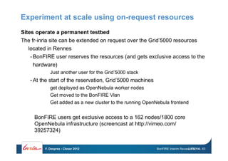 Experiment at scale using on-request resources
Sites operate a permanent testbed
The fr-inria site can be extended on request over the Grid’5000 resources
located in Rennes
- BonFIRE user reserves the resources (and gets exclusive access to the
hardware)
Just another user for the Grid’5000 stack
- At the start of the reservation, Grid’5000 machines
get deployed as OpenNebula worker nodes
Get moved to the BonFIRE Vlan
Get added as a new cluster to the running OpenNebula frontend
BonFIRE Interim Review, PM1-6
BonFIRE users get exclusive access to a 162 nodes/1800 core
OpenNebula infrastructure (screencast at http://vimeo.com/
39257324)
24/07/14F. Desprez - Closer 2012 - 63
 
