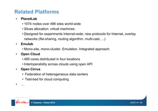 Related Platforms
•  PlanetLab
• 1074 nodes over 496 sites world-wide
• Slices allocation: virtual machines.
• Designed for experiments Internet-wide: new protocols for Internet, overlay
networks (file-sharing, routing algorithm, multi-cast, ...)
•  Emulab
• Mono-site, mono-cluster. Emulation. Integrated approach.
•  Open Cloud
• 480 cores distributed in four locations
• Interloperability across clouds using open API
•  Open Cirrus
•  Federation of heterogeneous data centers
•  Test-bed for cloud computing
•  …
24/07/14F. Desprez - Closer 2012 - 68
 