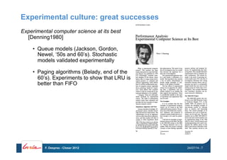 Experimental culture: great successes
Experimental computer science at its best
[Denning1980]
•  Queue models (Jackson, Gordon,
Newel, ‘50s and 60’s). Stochastic
models validated experimentally
•  Paging algorithms (Belady, end of the
60’s). Experiments to show that LRU is
better than FIFO
24/07/14F. Desprez - Closer 2012 - 7
 
