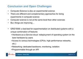 Conclusion and Open Challenges
•  Computer-Science is also an experimental science
•  There are different and complementary approaches for doing
experiments in computer-science
•  Computer-science is not at the same level than other sciences
•  But, things are improving…
•  GRiD’5000: a test-bed for experimentation on distributed systems with a
unique combination of features
• Hardware-as-a-Service cloud: redeployment of operating system on the
bare hardware by users
• Access to various technologies (CPUs, high performance networks,
etc.)
• Networking: dedicated backbone, monitoring, isolation
• Programmable through an API
24/07/14F. Desprez - Closer 2012 - 71
 