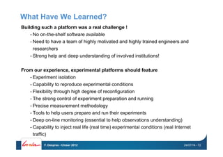 What Have We Learned?
Building such a platform was a real challenge !
- No on-the-shelf software available
- Need to have a team of highly motivated and highly trained engineers and
researchers
- Strong help and deep understanding of involved institutions!
From our experience, experimental platforms should feature
- Experiment isolation
- Capability to reproduce experimental conditions
- Flexibility through high degree of reconfiguration
- The strong control of experiment preparation and running
- Precise measurement methodology
- Tools to help users prepare and run their experiments
- Deep on-line monitoring (essential to help observations understanding)
- Capability to inject real life (real time) experimental conditions (real Internet
traffic)
24/07/14F. Desprez - Closer 2012 - 72
 