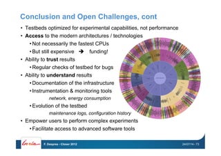 Conclusion and Open Challenges, cont
•  Testbeds optimized for experimental capabilities, not performance
•  Access to the modern architectures / technologies
• Not necessarily the fastest CPUs
• But still expensive " funding!
•  Ability to trust results
• Regular checks of testbed for bugs
•  Ability to understand results
• Documentation of the infrastructure
• Instrumentation & monitoring tools
network, energy consumption
• Evolution of the testbed
maintenance logs, configuration history
•  Empower users to perform complex experiments
• Facilitate access to advanced software tools
24/07/14F. Desprez - Closer 2012 - 73
 