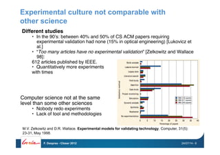 Experimental culture not comparable with
other science
Different studies!
•  In the 90’s: between 40% and 50% of CS ACM papers requiring
experimental validation had none (15% in optical engineering) [Lukovicz et
al.]
•  “Too many articles have no experimental validation” [Zelkowitz and Wallace
98]: "
612 articles published by IEEE. "
•  Quantitatively more experiments"
with times"
Computer science not at the same"
level than some other sciences"
•  Nobody redo experiments"
•  Lack of tool and methodologies"
M.V. Zelkowitz and D.R. Wallace. Experimental models for validating technology. Computer, 31(5):
23-31, May 1998.
24/07/14F. Desprez - Closer 2012 - 8
 