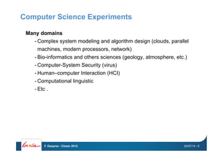 Computer Science Experiments
Many domains
- Complex system modeling and algorithm design (clouds, parallel
machines, modern processors, network)
- Bio-informatics and others sciences (geology, atmosphere, etc.)
- Computer-System Security (virus)
- Human–computer Interaction (HCI)
- Computational linguistic
- Etc .
24/07/14F. Desprez - Closer 2012 - 9
 
