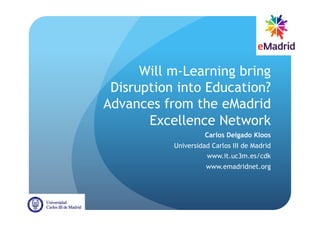 Will m-Learning bring
 Disruption into Education?
Advances from the eMadrid
       Excellence Network
                     Carlos Delgado Kloos
           Universidad Carlos III de Madrid
                     www.it.uc3m.es/cdk
                     www.emadridnet.org
 