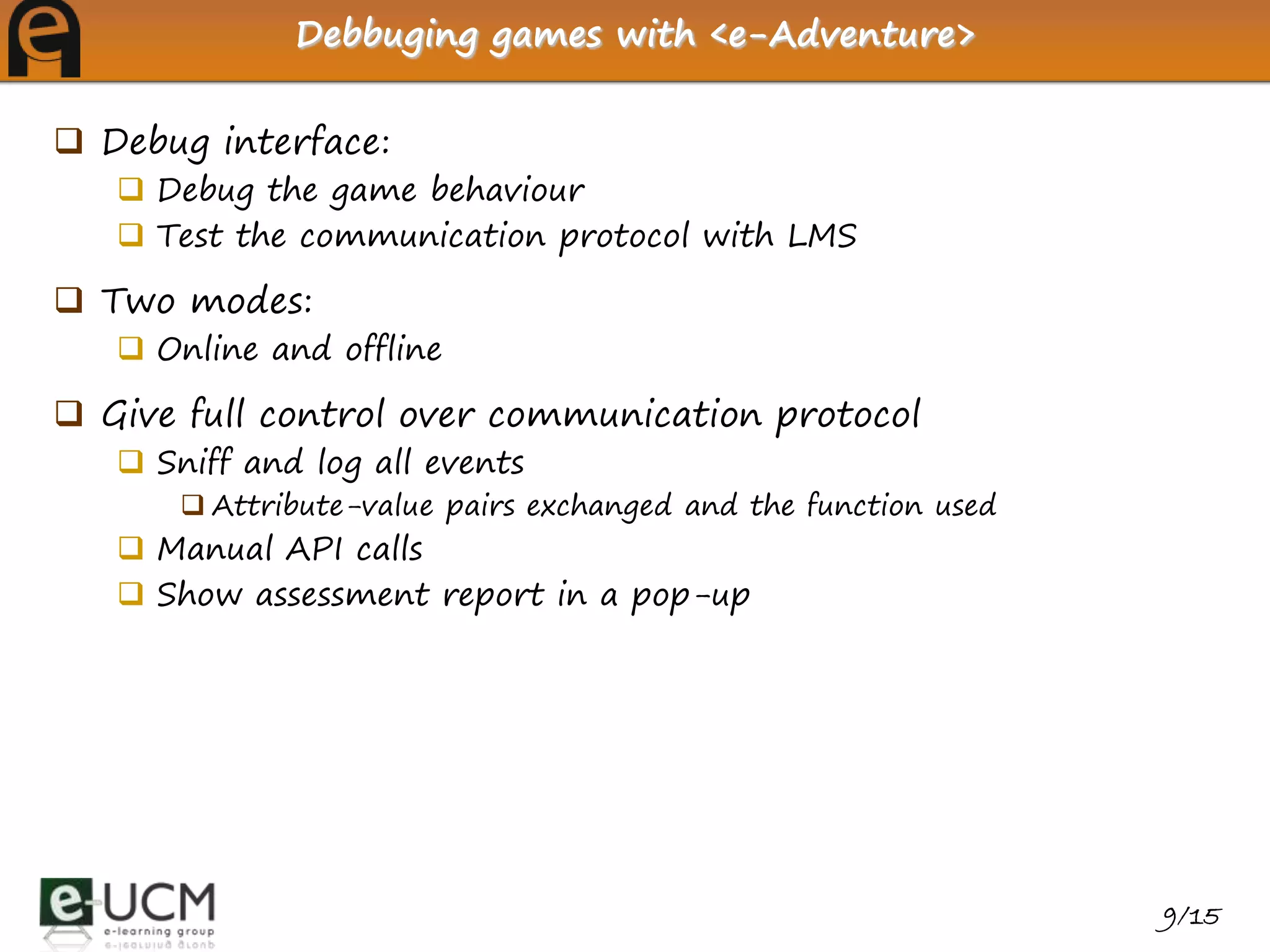 Debbuging games with <e-Adventure>


 Debug interface:
    Debug the game behaviour
    Test the communication protocol with LMS

 Two modes:
    Online and offline

 Give full control over communication protocol
    Sniff and log all events
        Attribute-value pairs exchanged and the function used
    Manual API calls
    Show assessment report in a pop-up




                                                                 9/15
 