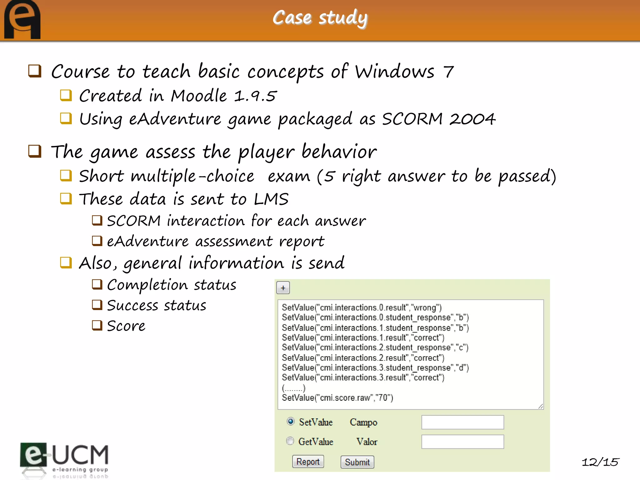 Case study


 Course to teach basic concepts of Windows 7
    Created in Moodle 1.9.5
    Using eAdventure game packaged as SCORM 2004

 The game assess the player behavior
    Short multiple-choice exam (5 right answer to be passed)
    These data is sent to LMS
       SCORM interaction for each answer
       eAdventure assessment report
    Also, general information is send
       Completion status
       Success status
       Score




                                                                12/15
 