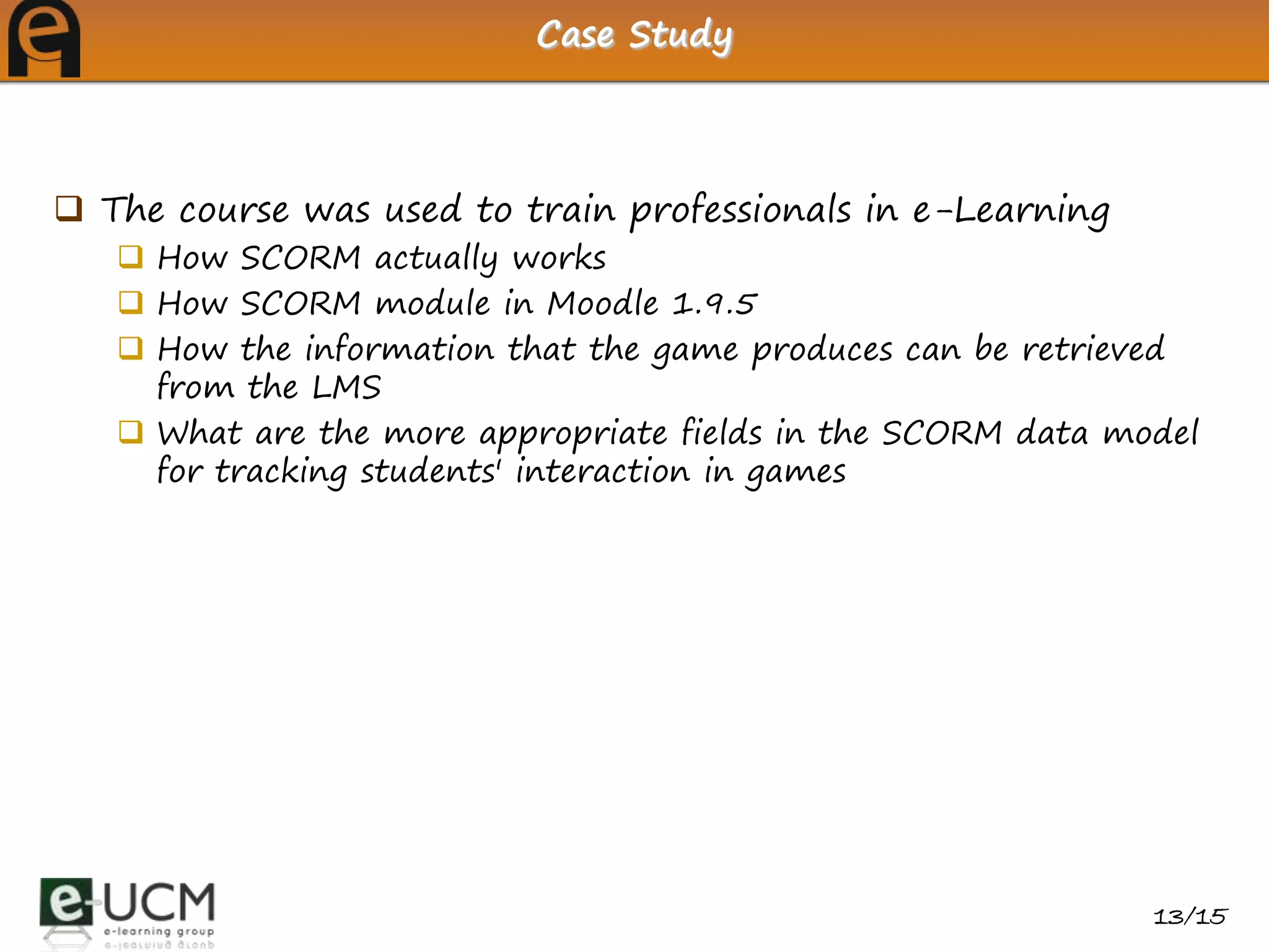 Case Study



 The course was used to train professionals in e-Learning
    How SCORM actually works
    How SCORM module in Moodle 1.9.5
    How the information that the game produces can be retrieved
     from the LMS
    What are the more appropriate fields in the SCORM data model
     for tracking students' interaction in games




                                                              13/15
 