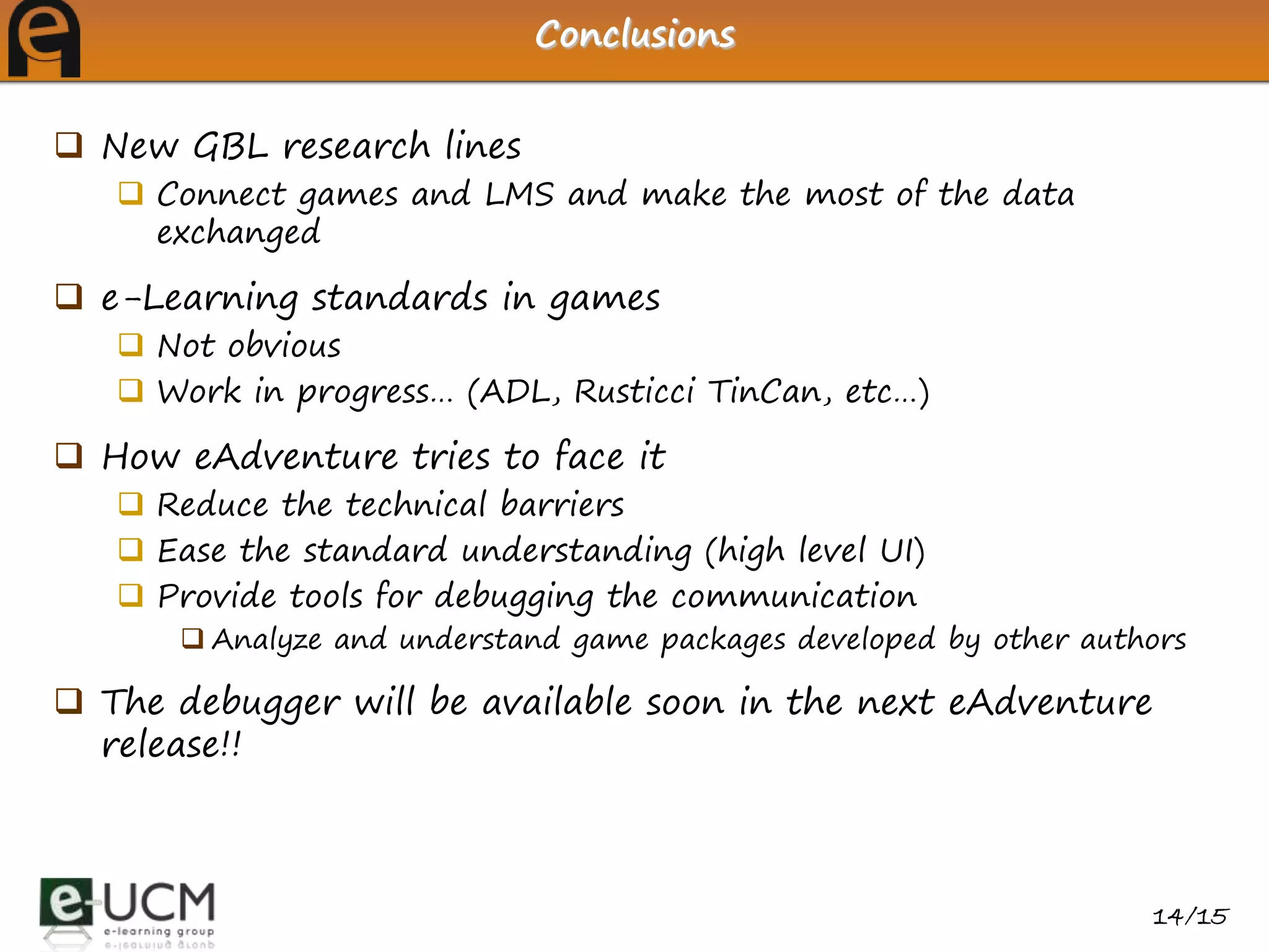 Conclusions


 New GBL research lines
    Connect games and LMS and make the most of the data
     exchanged

 e-Learning standards in games
    Not obvious
    Work in progress… (ADL, Rusticci TinCan, etc…)

 How eAdventure tries to face it
    Reduce the technical barriers
    Ease the standard understanding (high level UI)
    Provide tools for debugging the communication
       Analyze and understand game packages developed by other authors

 The debugger will be available soon in the next eAdventure
  release!!



                                                                    14/15
 