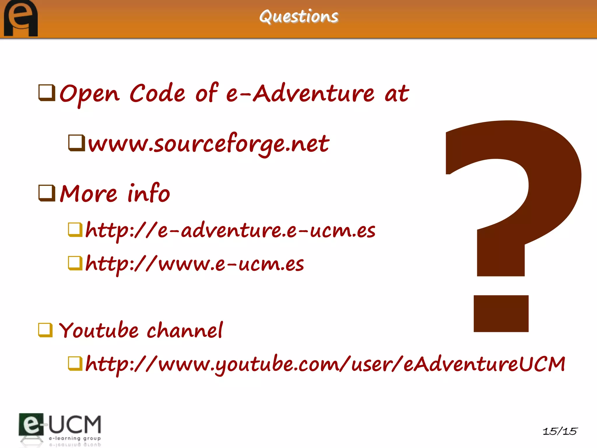 Questions



Open Code of e-Adventure at

  www.sourceforge.net

More info
  http://e-adventure.e-ucm.es
  http://www.e-ucm.es


 Youtube channel
  http://www.youtube.com/user/eAdventureUCM


                                          15/15
 