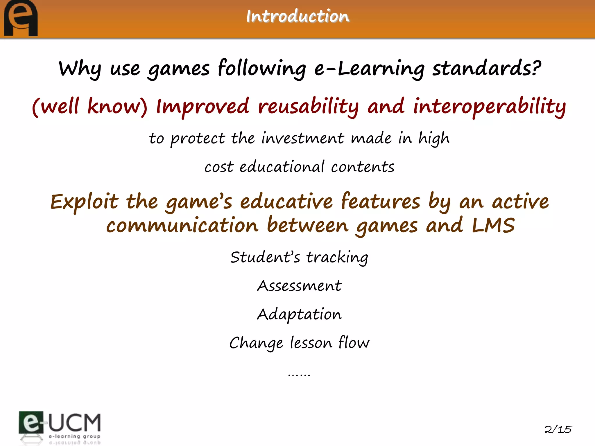 Introduction


  Why use games following e-Learning standards?
(well know) Improved reusability and interoperability
           to protect the investment made in high
                 cost educational contents

 Exploit the game’s educative features by an active
      communication between games and LMS
                     Student’s tracking
                        Assessment
                        Adaptation
                     Change lesson flow
                            ……


                                                    2/15
 