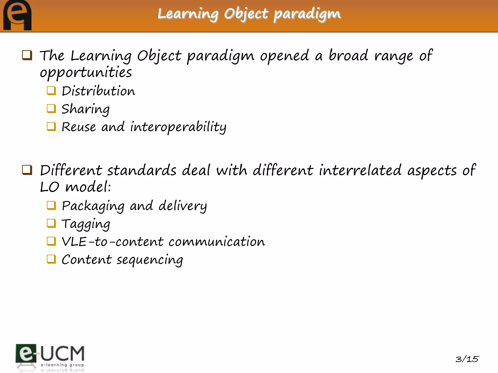 Learning Object paradigm


 The Learning Object paradigm opened a broad range of
  opportunities
    Distribution
    Sharing
    Reuse and interoperability


 Different standards deal with different interrelated aspects of
  LO model:
      Packaging and delivery
      Tagging
      VLE-to-content communication
      Content sequencing




                                                              3/15
 
