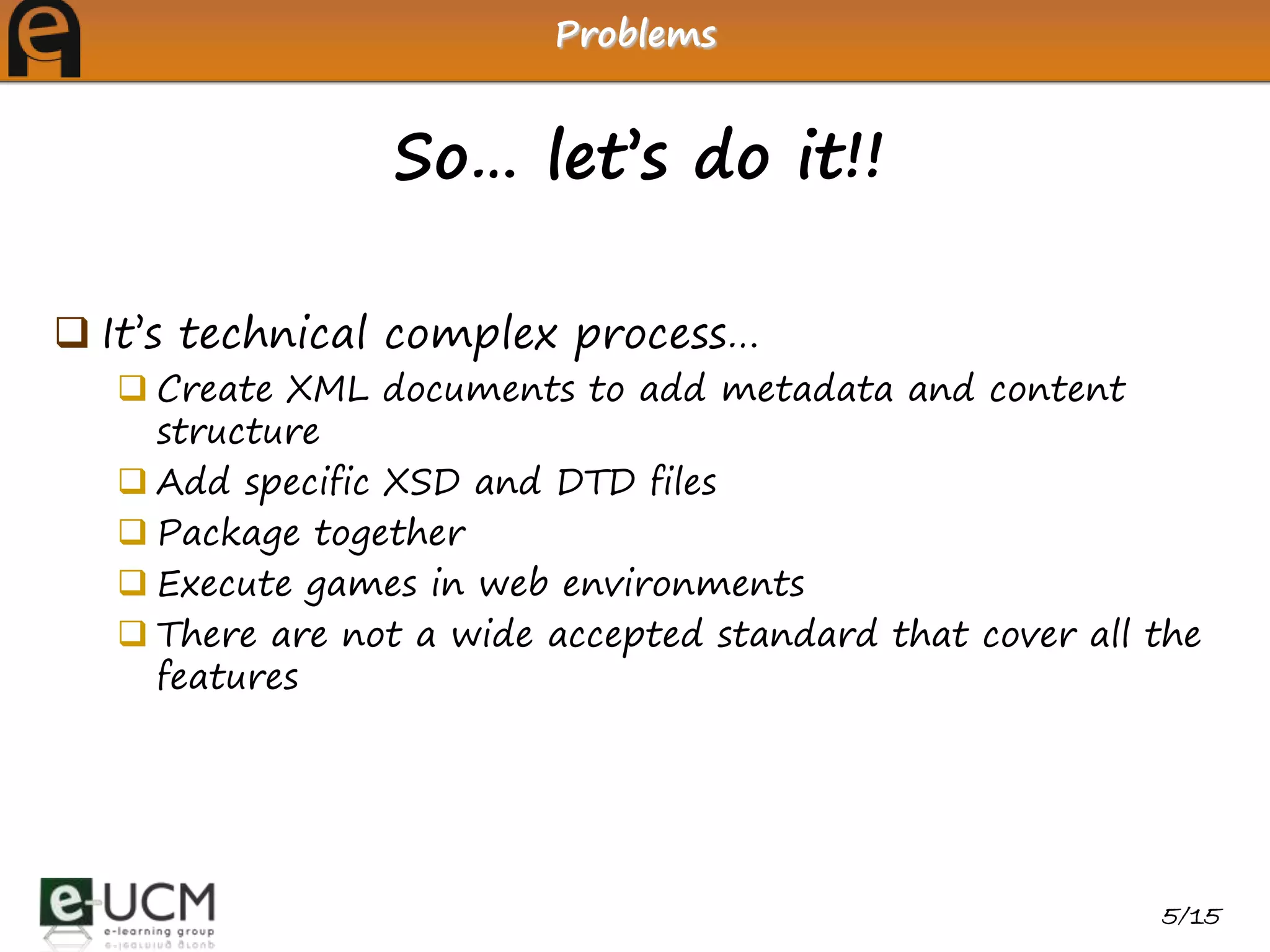 Problems


                 So… let’s do it!!

 It’s technical complex process…
   Create XML documents to add metadata and content
    structure
   Add specific XSD and DTD files
   Package together
   Execute games in web environments
   There are not a wide accepted standard that cover all the
    features




                                                          5/15
 