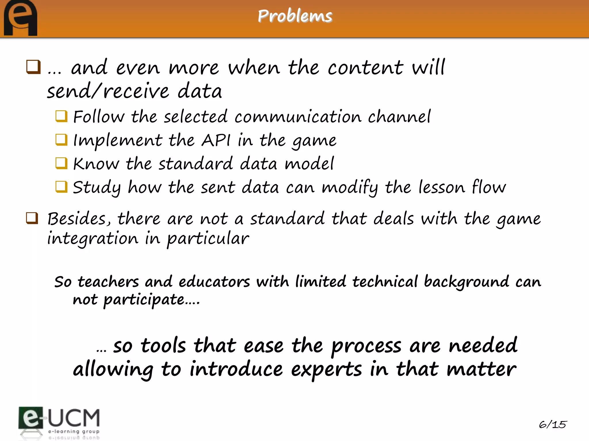 Problems


 … and even more when the content will
  send/receive data
    Follow the selected communication channel
    Implement the API in the game
    Know the standard data model
    Study how the sent data can modify the lesson flow
 Besides, there are not a standard that deals with the game
  integration in particular

   So teachers and educators with limited technical background can
     not participate….


        …so tools that ease the process are needed
     allowing to introduce experts in that matter

                                                                 6/15
 